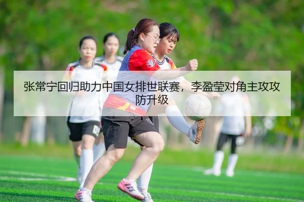 张常宁回归助力中国女排世联赛，李盈莹对角主攻攻防升级